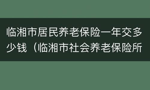 临湘市居民养老保险一年交多少钱（临湘市社会养老保险所）