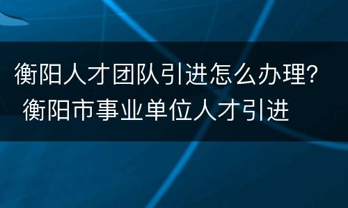 衡阳人才团队引进怎么办理？ 衡阳市事业单位人才引进