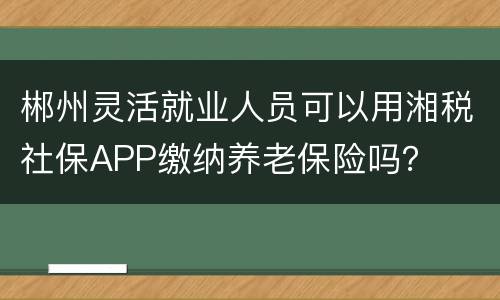 郴州灵活就业人员可以用湘税社保APP缴纳养老保险吗？