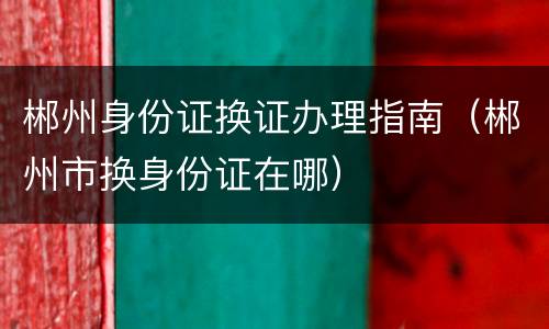 郴州身份证换证办理指南（郴州市换身份证在哪）