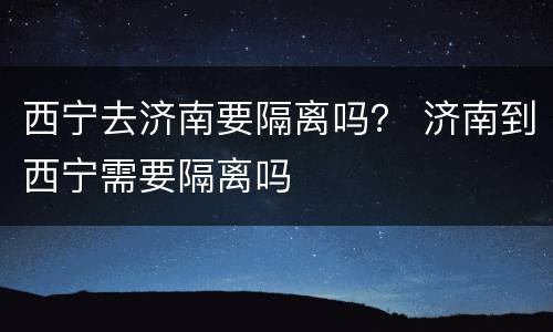 西宁去济南要隔离吗？ 济南到西宁需要隔离吗