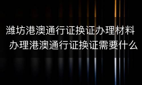 潍坊港澳通行证换证办理材料 办理港澳通行证换证需要什么材料