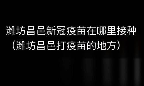 潍坊昌邑新冠疫苗在哪里接种（潍坊昌邑打疫苗的地方）