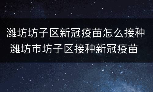 潍坊坊子区新冠疫苗怎么接种 潍坊市坊子区接种新冠疫苗