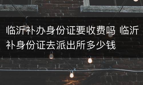 临沂补办身份证要收费吗 临沂补身份证去派出所多少钱