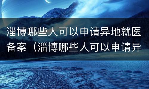 淄博哪些人可以申请异地就医备案（淄博哪些人可以申请异地就医备案手续）