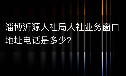 淄博沂源人社局人社业务窗口地址电话是多少？