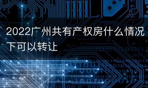 2022广州共有产权房什么情况下可以转让