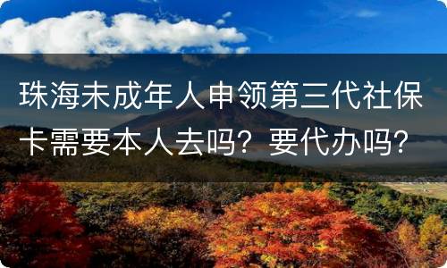 珠海未成年人申领第三代社保卡需要本人去吗？要代办吗？