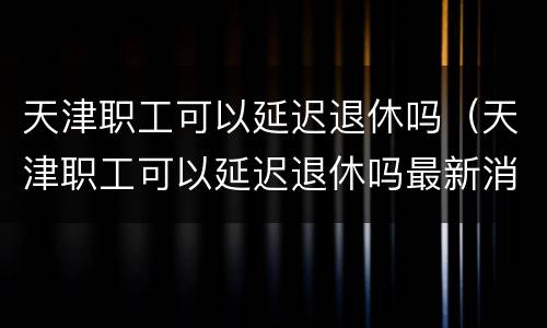 天津职工可以延迟退休吗（天津职工可以延迟退休吗最新消息）