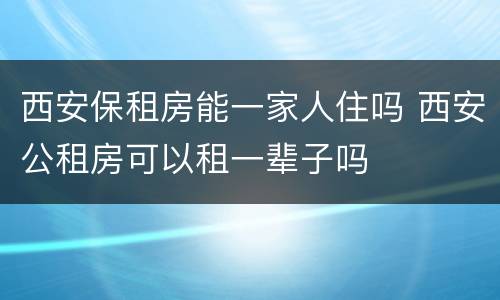 西安保租房能一家人住吗 西安公租房可以租一辈子吗