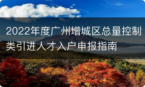 2022年度广州增城区总量控制类引进人才入户申报指南