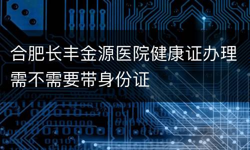 合肥长丰金源医院健康证办理需不需要带身份证