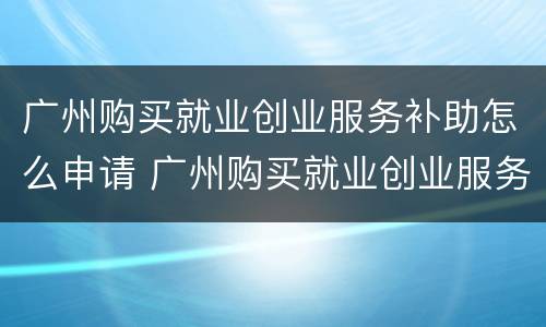 广州购买就业创业服务补助怎么申请 广州购买就业创业服务补助怎么申请领取