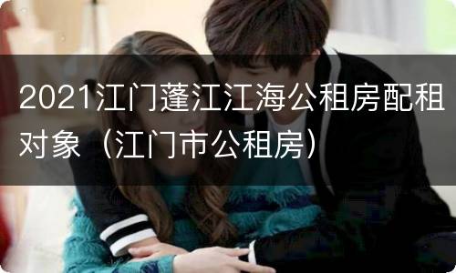 2021江门蓬江江海公租房配租对象（江门市公租房）