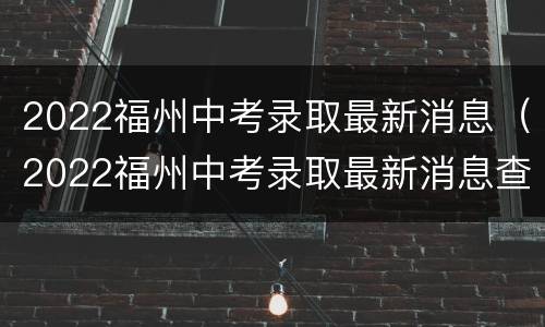 2022福州中考录取最新消息（2022福州中考录取最新消息查询）