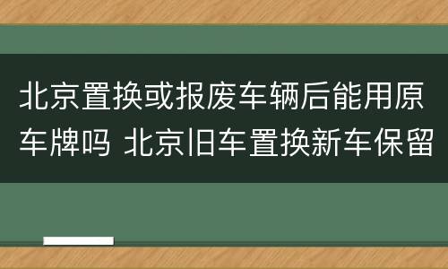 北京置换或报废车辆后能用原车牌吗 北京旧车置换新车保留原号牌