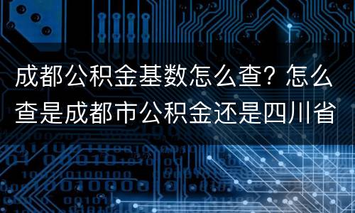成都公积金基数怎么查? 怎么查是成都市公积金还是四川省公积金