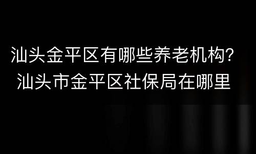 汕头金平区有哪些养老机构？ 汕头市金平区社保局在哪里