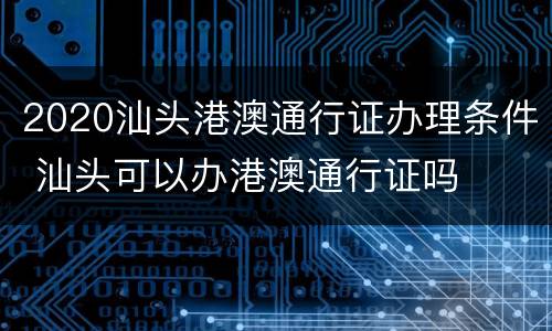 2020汕头港澳通行证办理条件 汕头可以办港澳通行证吗