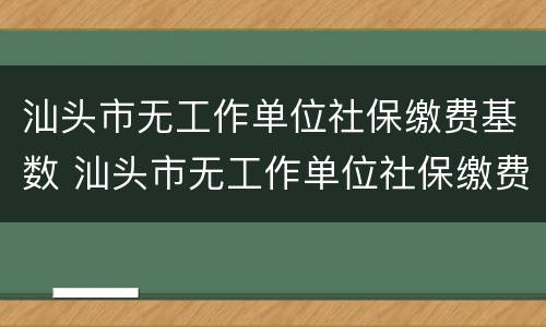 汕头市无工作单位社保缴费基数 汕头市无工作单位社保缴费基数是多少