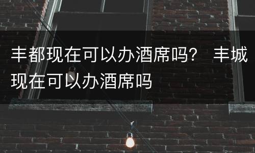 丰都现在可以办酒席吗？ 丰城现在可以办酒席吗
