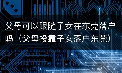 父母可以跟随子女在东莞落户吗（父母投靠子女落户东莞）