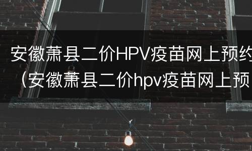 安徽萧县二价HPV疫苗网上预约（安徽萧县二价hpv疫苗网上预约时间）