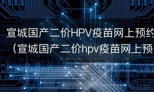 宣城国产二价HPV疫苗网上预约（宣城国产二价hpv疫苗网上预约时间）