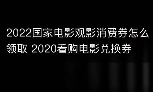 2022国家电影观影消费券怎么领取 2020看购电影兑换券