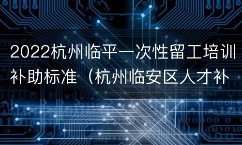 2022杭州临平一次性留工培训补助标准（杭州临安区人才补贴）