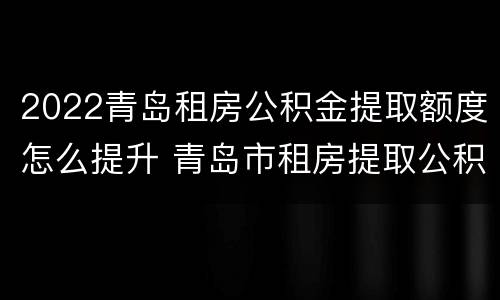 2022青岛租房公积金提取额度怎么提升 青岛市租房提取公积金