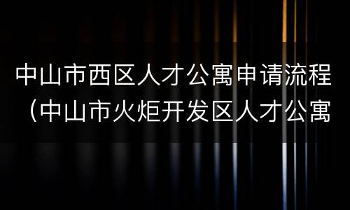 中山市西区人才公寓申请流程（中山市火炬开发区人才公寓申请）