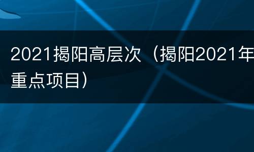 2021揭阳高层次（揭阳2021年重点项目）
