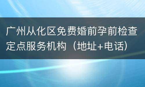 广州从化区免费婚前孕前检查定点服务机构（地址+电话）