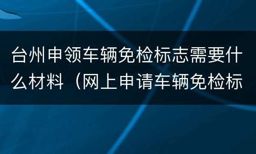 台州申领车辆免检标志需要什么材料（网上申请车辆免检标志需要什么资料）