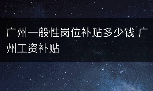 广州一般性岗位补贴多少钱 广州工资补贴