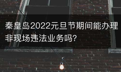 秦皇岛2022元旦节期间能办理非现场违法业务吗？