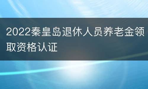 2022秦皇岛退休人员养老金领取资格认证