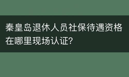 秦皇岛退休人员社保待遇资格在哪里现场认证？