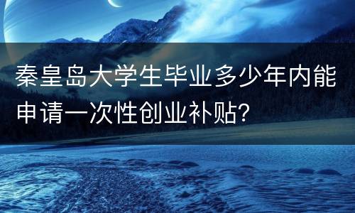秦皇岛大学生毕业多少年内能申请一次性创业补贴？
