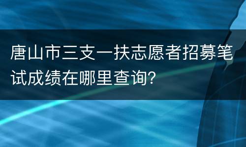 唐山市三支一扶志愿者招募笔试成绩在哪里查询？