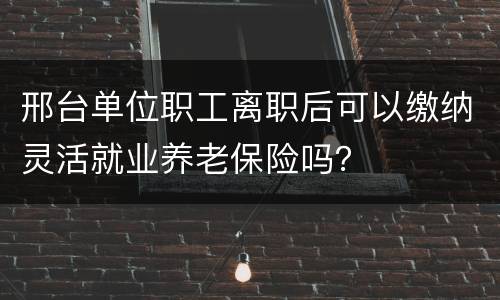 邢台单位职工离职后可以缴纳灵活就业养老保险吗？