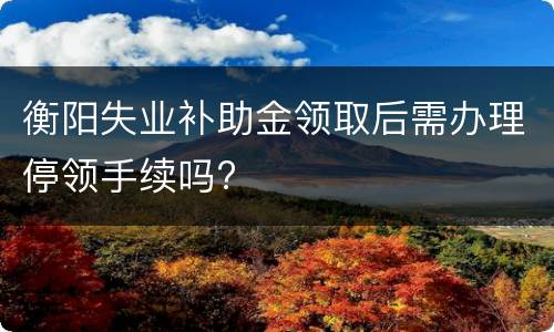 衡阳失业补助金领取后需办理停领手续吗?