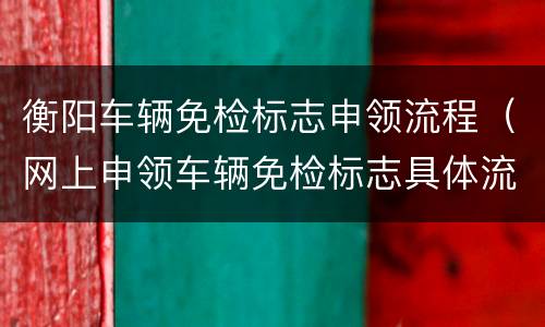 衡阳车辆免检标志申领流程（网上申领车辆免检标志具体流程）