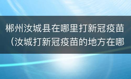 郴州汝城县在哪里打新冠疫苗（汝城打新冠疫苗的地方在哪）