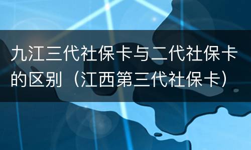 九江三代社保卡与二代社保卡的区别（江西第三代社保卡）