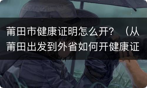 莆田市健康证明怎么开？（从莆田出发到外省如何开健康证明）