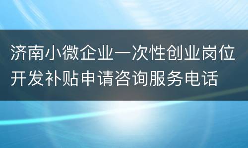 济南小微企业一次性创业岗位开发补贴申请咨询服务电话