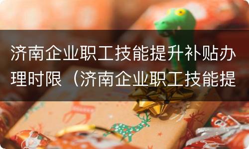 济南企业职工技能提升补贴办理时限（济南企业职工技能提升补贴办理时限是多少）